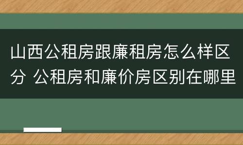 山西公租房跟廉租房怎么样区分 公租房和廉价房区别在哪里