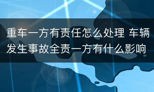 重车一方有责任怎么处理 车辆发生事故全责一方有什么影响