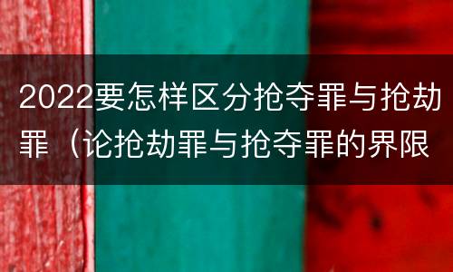 2022要怎样区分抢夺罪与抢劫罪（论抢劫罪与抢夺罪的界限）