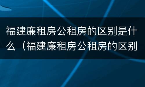 福建廉租房公租房的区别是什么（福建廉租房公租房的区别是什么呢）