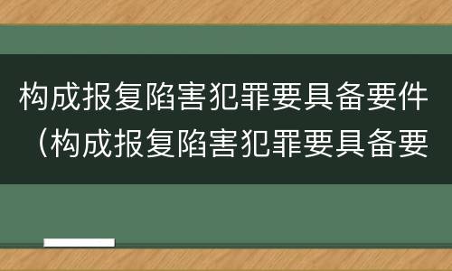 构成报复陷害犯罪要具备要件（构成报复陷害犯罪要具备要件有哪些）