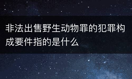 非法出售野生动物罪的犯罪构成要件指的是什么