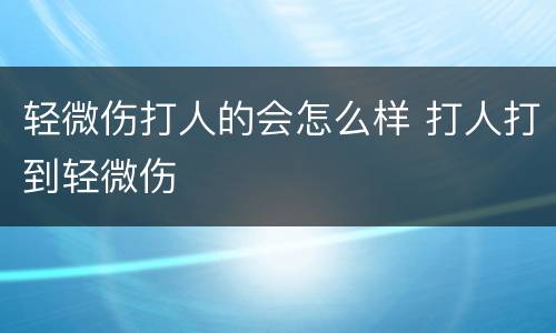 轻微伤打人的会怎么样 打人打到轻微伤