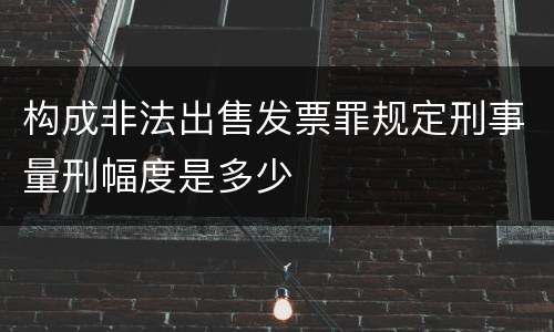 构成非法出售发票罪规定刑事量刑幅度是多少