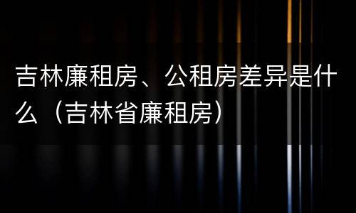 吉林廉租房、公租房差异是什么（吉林省廉租房）