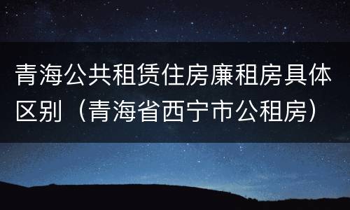 青海公共租赁住房廉租房具体区别（青海省西宁市公租房）