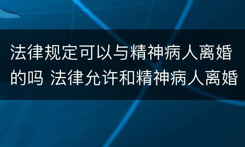 法律规定可以与精神病人离婚的吗 法律允许和精神病人离婚吗