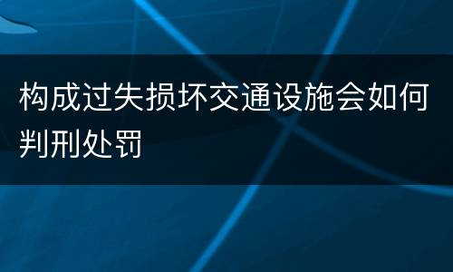 构成过失损坏交通设施会如何判刑处罚