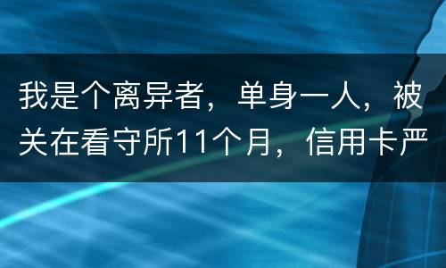 我是个离异者，单身一人，被关在看守所11个月，信用卡严重逾期，要怎么处理