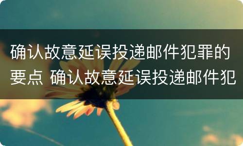 确认故意延误投递邮件犯罪的要点 确认故意延误投递邮件犯罪的要点是