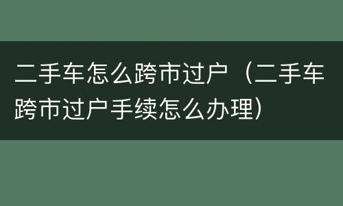 二手车怎么跨市过户（二手车跨市过户手续怎么办理）