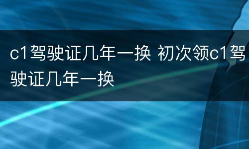 c1驾驶证几年一换 初次领c1驾驶证几年一换