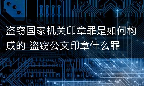 盗窃国家机关印章罪是如何构成的 盗窃公文印章什么罪