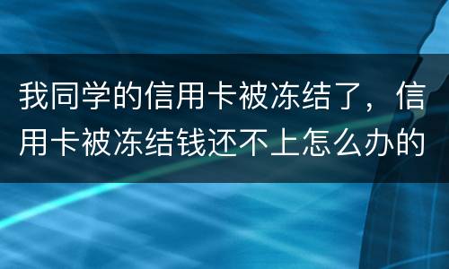 我同学的信用卡被冻结了，信用卡被冻结钱还不上怎么办的啊