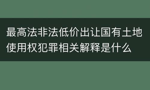 最高法非法低价出让国有土地使用权犯罪相关解释是什么