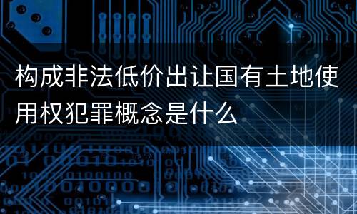 构成非法低价出让国有土地使用权犯罪概念是什么