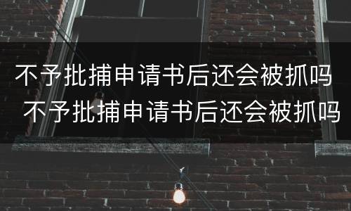 不予批捕申请书后还会被抓吗 不予批捕申请书后还会被抓吗知乎