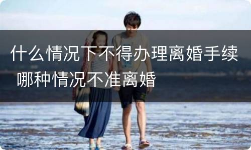 什么情况下不得办理离婚手续 哪种情况不准离婚