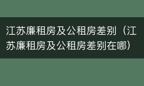 江苏廉租房及公租房差别（江苏廉租房及公租房差别在哪）