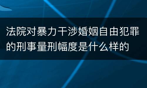 法院对暴力干涉婚姻自由犯罪的刑事量刑幅度是什么样的