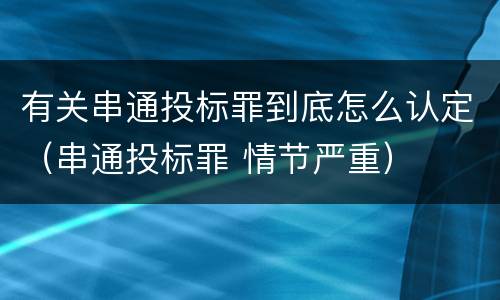 有关串通投标罪到底怎么认定（串通投标罪 情节严重）