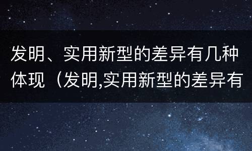 发明、实用新型的差异有几种体现（发明,实用新型的差异有几种体现在哪里）