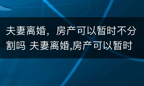 夫妻离婚，房产可以暂时不分割吗 夫妻离婚,房产可以暂时不分割吗