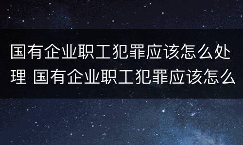 国有企业职工犯罪应该怎么处理 国有企业职工犯罪应该怎么处理好