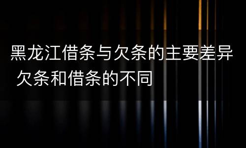 黑龙江借条与欠条的主要差异 欠条和借条的不同