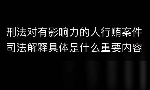 刑法对有影响力的人行贿案件司法解释具体是什么重要内容