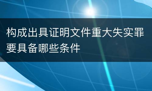 构成出具证明文件重大失实罪要具备哪些条件