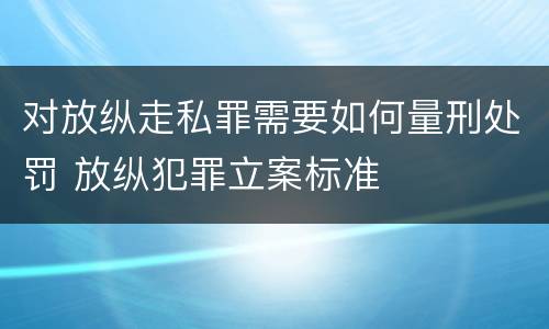 对放纵走私罪需要如何量刑处罚 放纵犯罪立案标准