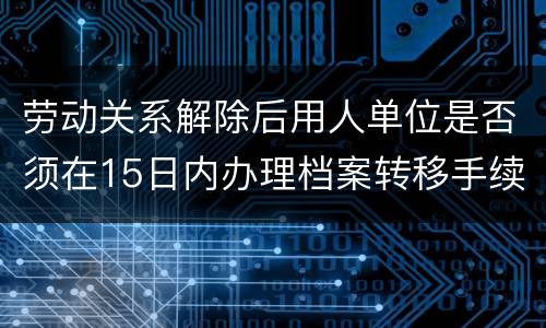 劳动关系解除后用人单位是否须在15日内办理档案转移手续