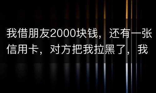 我借朋友2000块钱，还有一张信用卡，对方把我拉黑了，我怎么办