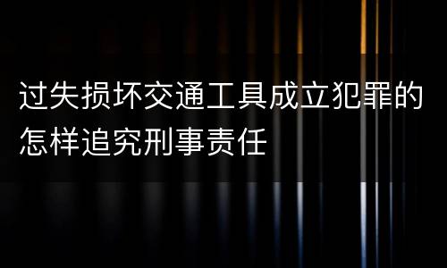 过失损坏交通工具成立犯罪的怎样追究刑事责任