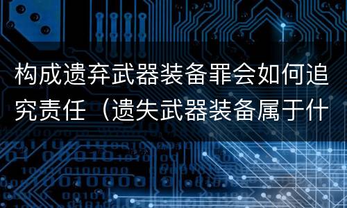 构成遗弃武器装备罪会如何追究责任（遗失武器装备属于什么罪）