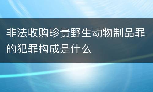 非法收购珍贵野生动物制品罪的犯罪构成是什么