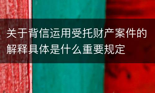 关于背信运用受托财产案件的解释具体是什么重要规定