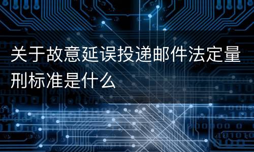 关于故意延误投递邮件法定量刑标准是什么