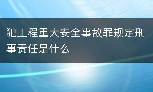 犯工程重大安全事故罪规定刑事责任是什么