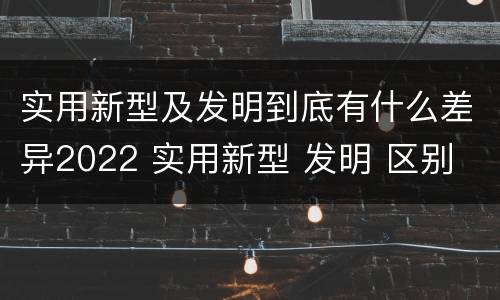 实用新型及发明到底有什么差异2022 实用新型 发明 区别