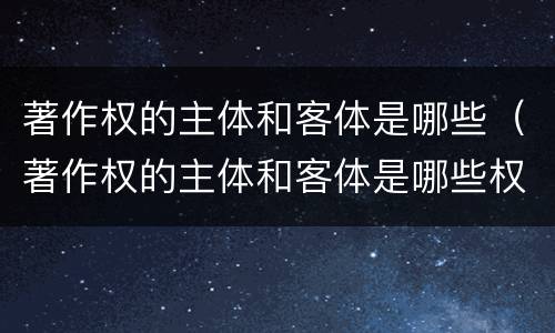 著作权的主体和客体是哪些（著作权的主体和客体是哪些权利）