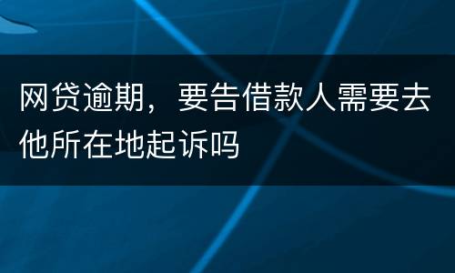 网贷逾期，要告借款人需要去他所在地起诉吗