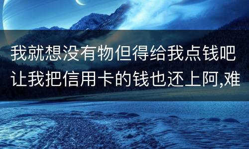 我就想没有物但得给我点钱吧让我把信用卡的钱也还上阿,难道我这十年就这样什么都没