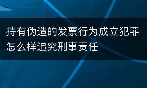 持有伪造的发票行为成立犯罪怎么样追究刑事责任