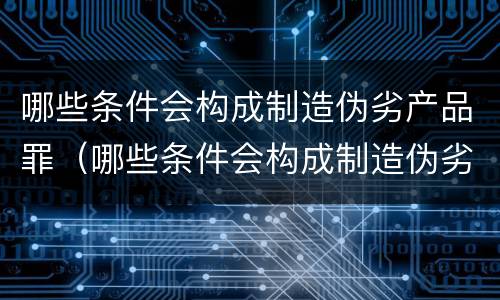 哪些条件会构成制造伪劣产品罪（哪些条件会构成制造伪劣产品罪名）