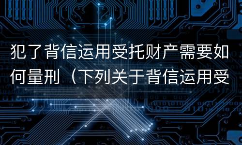 犯了背信运用受托财产需要如何量刑（下列关于背信运用受托财产罪的说法中正确的是）