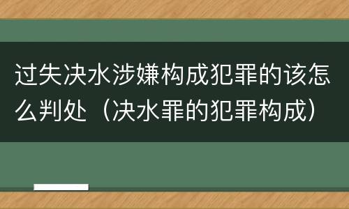 过失决水涉嫌构成犯罪的该怎么判处（决水罪的犯罪构成）