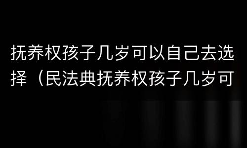 抚养权孩子几岁可以自己去选择（民法典抚养权孩子几岁可以自己选择）