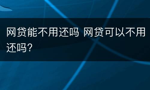 网贷能不用还吗 网贷可以不用还吗?